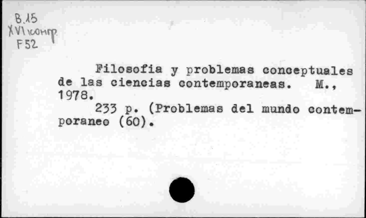 ﻿В ДБ
](V\\cX)wp
F5Z ’
Filosofia у problèmes conoeptuales de las ciencias contemporaneas. M., 1978.
235 p. (Problèmes del mundo contem-poraneo (60).